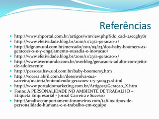 Referências
 http://www.rhportal.com.br/artigos/wmview.php?idc_cad=2secghy8r
 http://www.efetividade.blog.br/2010/11/23/a-geracao-x/
 http://idgnow.uol.com.br/mercado/2011/05/23/dos-baby-boomers-as-
geracoes-x-e-y-engajamento-ousadia-e-inovacao/
 http://www.efetividade.blog.br/2010/11/23/a-geracao-x/
 http://www.overmundo.com.br/overblog/geracao-x-adulto-com-jeito-
de-adolescente
 http://pessoas.hsw.uol.com.br/baby-boomers3.htm
 http://vocesa.abril.com.br/desenvolva-sua-
carreira/materia/entendendo-geracoes-x-y-500937.shtml
 http://www.portaldomarketing.com.br/Artigos3/Geracao_X.htm
 Fonte: A PERSONALIDADE NO AMBIENTE DE TRABALHO –
Etiqueta Empresarial - Jornal Carreira e Sucesso
 http://analisecomportament.forumeiros.com/t46-os-tipos-de-
personalidade-humana-e-o-trabalho-em-equipe
 