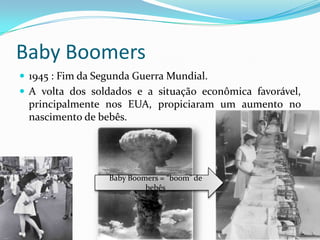 Baby Boomers
 1945 : Fim da Segunda Guerra Mundial.
 A volta dos soldados e a situação econômica favorável,
principalmente nos EUA, propiciaram um aumento no
nascimento de bebês.
Baby Boomers = “boom” de
bebês
 