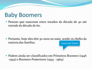 Baby Boomers
 Pessoas que nasceram entre meados da década de 40 até
metade da década de 60.
 Portanto, hoje eles têm 50 anos ou mais, sendo os chefes da
maioria das famílias.
 Podem ainda ser classificados em Primeiros Boomers (1946
-1954) e Boomers Posteriores (1954 - 1964).
Guerra do Vietnã
 