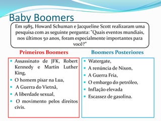 Baby Boomers
Primeiros Boomers
 Assassinato de JFK, Robert
Kennedy e Martin Luther
King,
 O homem pisar na Lua,
 A Guerra do Vietnã,
 A liberdade sexual,
 O movimento pelos direitos
civis.
Boomers Posteriores
 Watergate,
 A renúncia de Nixon,
 A Guerra Fria,
 O embargo do petróleo,
 Inflação elevada
 Escassez de gasolina.
Em 1985, Howard Schuman e Jacqueline Scott realizaram uma
pesquisa com as seguinte pergunta: "Quais eventos mundiais,
nos últimos 50 anos, foram especialmente importantes para
você?”
 