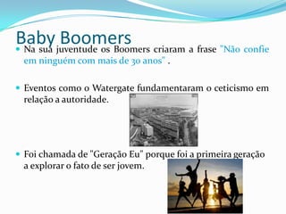 Baby Boomers Na sua juventude os Boomers criaram a frase "Não confie
em ninguém com mais de 30 anos" .
 Eventos como o Watergate fundamentaram o ceticismo em
relação a autoridade.
 Foi chamada de "Geração Eu" porque foi a primeira geração
a explorar o fato de ser jovem.
 