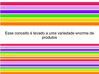 Esse conceito é levado a uma variedade enorme de produtos 