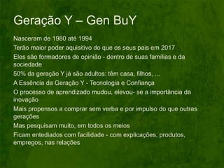 Geração Y – Gen BuY Nasceram de 1980 até 1994 Terão maior poder aquisitivo do que os seus pais em 2017 Eles são formadores de opinião - dentro de suas famílias e da sociedade 50% da geração Y já são adultos: têm casa, filhos, ...  A Essência da Geração Y - Tecnologia e Confiança O processo de aprendizado mudou, elevou- se a importância da inovação Mais propensos a comprar sem verba e por impulso do que outras gerações Mas pesquisam muito, em todos os meios Ficam entediados com facilidade - com explicações, produtos, empregos, nas relações 