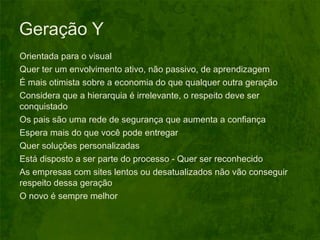Geração Y Orientada para o visual Quer ter um envolvimento ativo, não passivo, de aprendizagem É mais otimista sobre a economia do que qualquer outra geração Considera que a hierarquia é irrelevante, o respeito deve ser conquistado Os pais são uma rede de segurança que aumenta a confiança Espera mais do que você pode entregar Quer soluções personalizadas Está disposto a ser parte do processo -  Quer ser reconhecido As empresas com sites lentos ou desatualizados não vão conseguir respeito dessa geração  O novo é sempre melhor 