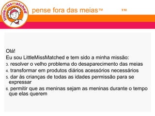 Olá! Eu sou LittleMissMatched e tem sido a minha missão: resolver o velho problema do desaparecimento das meias transformar em produtos diários acessórios necessários dar às crianças de todas as idades permissão para se expressar  permitir que as meninas sejam as meninas durante o tempo que elas querem think outside the socks ™ pense fora das meias ™ 