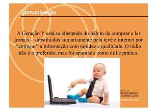 Comunicação


 A Geração Y está se afastando do hábito de comprar e ler
jornais – substituídos sumariamente pela tevê e internet por
 “entregar” a informação com rapidez e qualidade. O rádio
  não é o preferido, mas foi apontado como útil e prático.
 
