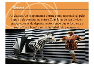 Roupas

As classes A e B apontam a vitrine como responsável pelo
 impulso de compra; na classe C, as lojas de rua dividem
 espaço com as de departamento, sendo que o foco é se a
   roupa “caiu bem” e se há facilidade de pagamento.
 