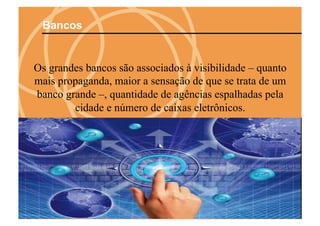 Bancos


Os grandes bancos são associados à visibilidade – quanto
mais propaganda, maior a sensação de que se trata de um
banco grande –, quantidade de agências espalhadas pela
        cidade e número de caixas eletrônicos.
 