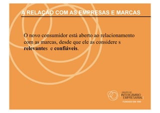 A RELAÇÃO COM AS EMPRESAS E MARCAS



O novo consumidor está aberto ao relacionamento
com as marcas, desde que ele as considere s
relevantes e confiáveis.
 