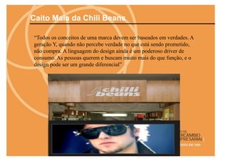 Caito Maia da Chili Beans

“Todos os conceitos de uma marca devem ser baseados em verdades. A
geração Y, quando não percebe verdade no que está sendo prometido,
não compra. A linguagem do design ainda é um poderoso driver de
consumo. As pessoas querem e buscam muito mais do que função, e o
design pode ser um grande diferencial”
 