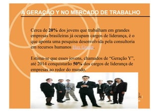 A GERAÇÃO Y NO MERCADO DE TRABALHO


  Cerca de 20% dos jovens que trabalham em grandes
  empresas brasileiras já ocupam cargos de liderança, é o
  que aponta uma pesquisa desenvolvida pela consultoria
  em recursos humanos Hay Group.

  Estima-se que esses jovens, chamados de “Geração Y”,
  até 2014 conquistarão 50% dos cargos de liderança de
  empresas ao redor do mundo.
 