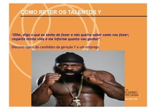 COMO RETER OS TALENTOS Y



“Olhe, diga o que eu tenho de fazer e não queira saber como vou fazer;
respeite minha vida e me informe quanto vou ganhar”.

Discurso típico do candidato da geração Y a um emprego
 