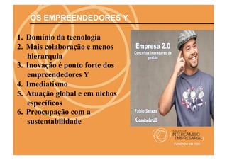 OS EMPREENDEDORES Y

1.  Domínio da tecnologia
2.  Mais colaboração e menos
    hierarquia
3.  Inovação é ponto forte dos
    empreendedores Y
4.  Imediatismo
5.  Atuação global e em nichos
    específicos
6.  Preocupação com a
    sustentabilidade
 