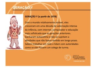GERAÇÃO Y

     GERAÇÃO	
  Y	
  (a	
  par@r	
  de	
  1978)	
  	
  

     Com	
  o	
  mundo	
  rela@vamente	
  estável,	
  eles	
  
     cresceram	
  em	
  uma	
  década	
  de	
  valorização	
  intensa	
  
     da	
  infância,	
  com	
  internet,	
  computador	
  e	
  educação	
  
     mais	
  soﬁs@cada	
  que	
  as	
  gerações	
  anteriores.	
  
     Ganharam	
  autoes@ma	
  e	
  não	
  se	
  sujeitam	
  a	
  
     a@vidades	
  que	
  não	
  fazem	
  sen@do	
  em	
  longo	
  prazo.	
  
     Sabem	
  trabalhar	
  em	
  rede	
  e	
  lidam	
  com	
  autoridades	
  
     como	
  se	
  eles	
  fossem	
  um	
  colega	
  de	
  turma.	
  
 