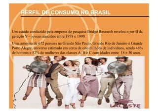 PERFIL DE CONSUMO NO BRASIL


Um estudo conduzido pela empresa de pesquisa Bridge Research revelou o perfil da
geração Y – jovens nascidos entre 1978 e 1990
Uma amostra de 672 pessoas na Grande São Paulo, Grande Rio de Janeiro e Grande
Porto Alegre, universo estimado em cerca de oito milhões de indivíduos, sendo 48%
de homens e 52% de mulheres das classes A, B e C com idades entre 18 e 30 anos.
 