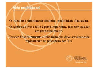 Vida profissional


O trabalho é sinônimo de dinheiro, estabilidade financeira.
O sentir-se ativo e feliz é parte importante, mas tem que ter
                    um propósito maior .
Crescer financeiramente é uma meta que deve ser alcançada
            rapidamente na percepção dos Y’s.
 