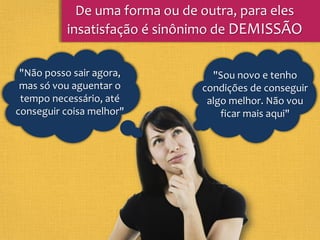 "Sou novo e tenho
condições de conseguir
algo melhor. Não vou
ficar mais aqui"
De uma forma ou de outra, para eles
insatisfação é sinônimo de DEMISSÃO
"Não posso sair agora,
mas só vou aguentar o
tempo necessário, até
conseguir coisa melhor"
 