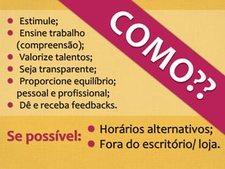 Estimule;
Ensine trabalho
(compreensão);
Valorize talentos;
Seja transparente;
Proporcione equilíbrio;
pessoal e profissional;
Dê e receba feedbacks.
Se possível:
Horários alternativos;
Fora do escritório/ loja.
 