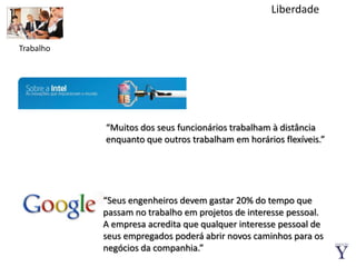 LiberdadeTrabalho“Muitos dos seus funcionários trabalham à distância enquanto que outros trabalham em horários flexíveis.”“Seus engenheiros devem gastar 20% do tempo que passam no trabalho em projetos de interesse pessoal.A empresa acredita que qualquer interesse pessoal de seus empregados poderá abrir novos caminhos para os negócios da companhia.”