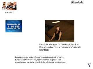 LiberdadeTrabalhoPara Gabriela Herz, da IBM Brasil, horário flexível ajuda a reter e motivar profissionais talentososPara completar, a IBM oferece o suporte necessário para o funcionário ficar em casa, reembolsando os gastos com assinatura de banda larga e de linha telefônica, por exemplo.