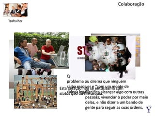 ColaboraçãoTrabalhoQuerem um trabalho desafiador, um problema ou dilema que ninguém saiba resolver e “com um monte de colega legal”.Esta geração não se entusiasma com status quoou hierarquia.Significa alcançar algo com outras pessoas, vivenciar o poder por meio delas, e não dizer a um bando de gente para seguir as suas ordens.