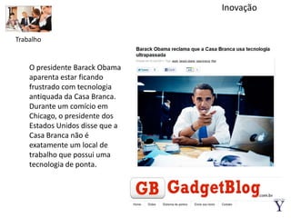 InovaçãoTrabalhoO presidente Barack Obama aparenta estar ficando frustrado com tecnologia antiquada da Casa Branca. Durante um comício em Chicago, o presidente dos Estados Unidos disse que a Casa Branca não é exatamente um local de trabalho que possui uma tecnologia de ponta.