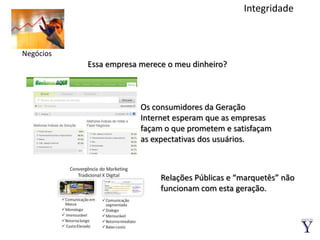 IntegridadeNegóciosEssa empresa merece o meu dinheiro?Os consumidores da Geração Internet esperam que as empresas façam o que prometem e satisfaçam as expectativas dos usuários.Relações Públicas e “marquetês” não funcionam com esta geração.