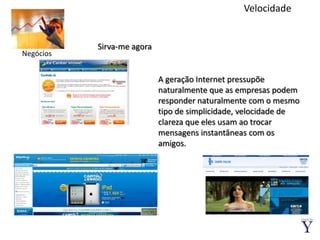 VelocidadeSirva-me agoraNegóciosA geração Internet pressupõe naturalmente que as empresas podem responder naturalmente com o mesmo tipo de simplicidade, velocidade de clareza que eles usam ao trocar mensagens instantâneas com os amigos.