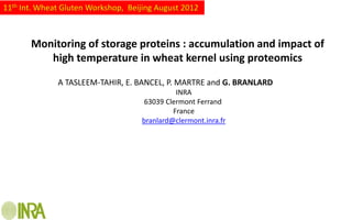 11th Int. Wheat Gluten Workshop, Beijing August 2012



       Monitoring of storage proteins : accumulation and impact of
          high temperature in wheat kernel using proteomics

              A TASLEEM-TAHIR, E. BANCEL, P. MARTRE and G. BRANLARD
                                              INRA
                                     63039 Clermont Ferrand
                                             France
                                    branlard@clermont.inra.fr
 