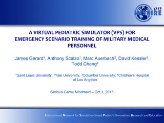 A VIRTUAL PEDIATRIC SIMULATOR (VPS) FOR
EMERGENCY SCENARIO TRAINING OF MILITARY MEDICAL
PERSONNEL
James Gerard1, Anthony Scalzo1, Marc Auerbach2, David Kessler3,
Todd Chang4
1Saint Louis University; 2Yale University; 3Columbia University; 4Children’s Hospital
of Los Angeles
Serious Game Mindmeld – Oct 1, 2015
International Network for Simulation-based Pediatric Innovation, Research and Education
 