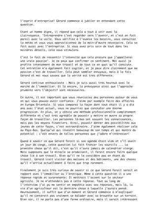 l'esprit d'entreprise? Gérard commence à jubiler en entendant cette
question.
Etant un homme digne, il répond que cela a tout à voir avec la
clairvoyance. 'Entreprendre c'est regarder vers l'avenir, et c'est en fait
pareil avec la voile. Vous vérifiez à l'avance les besoins, vous consultez
la météo et vous vous approvisionnez de la main-d'œuvre nécessaire. Cela se
fait aussi avec l'entreprise. Si vous avez pris soin de tout dans les
moindres détails, cela vous stimulera.
C'est le fait de ressentir l’intensité que cela procure que j'appellerai
une vraie passion'. Je ne peux que confirmer ce sentiment. Moi aussi je
profite intensément de mon travail et de tout ce en quoi qu'il consiste.
Cet entretien m'a également fait cogiter, et je peux dire clairement que ma
passion c’est de travailler. Cela peut sembler ennuyeux, mais à la fois
Gérard et moi nous savons que la vérité est très différente.
Gérard continue enthousiaste : Mais je suis aussi très heureux avec le
marché de l'immobilier. Et là encore, la prévoyance ainsi que l'approche
prudente vers l'objectif sont nécessaires.
En outre, il est important que vous réunissiez des personnes autour de vous
en qui vous pouvez avoir confiance. J'aime par exemple faire des affaires
en Europe Orientale. Si vous comparez la façon dont tout était il y a dix
ans avec l'état actuel, vous ne pourriez que constater une énorme
progression. En plus, on y côtoie une méthode professionnelle complètement
différente et c'est très agréable de pouvoir y mettre en œuvre sa propre
façon de travailler. Les personnes là-bas ont souvent les connaissances,
mais pas les moyens financiers. Ainsi, pouvoir donner des possibilités aux
jeunes de cette façon, c'est extraordinaire. J'aime également réaliser cela
au Pays-Bas. Quelqu'un qui investit beaucoup de son temps et qui montre du
potentiel : c'est envers de telles personnes que j'adore m’intéresser!
Quand à savoir ce que Gérard ferait si son agenda était vide et s’il avait
un jour de congé, cette question lui fait froncer les sourcils ... La
première chose qu'il dit, c'est qu'il n'aura jamais de calendrier vierge.
Mais supposons que le miracle se produisait, il ferait encore faire quelque
chose lié à son travail. Bien qu'il ne le considère pas en étant du
travail. Gérard irait visiter des maisons et des bâtiments, une des choses
qu’il n'arrive actuellement à faire que trop rarement.
Finalement je suis très curieux de savoir si ce que Gérard ferait serait en
rapport avec l'immobilier ou l'érotique. Même à cette question il a une
réponse rapide et surprenante: Il mettrait l'accent sur le secteur
agricole. Je ne m'attendais pas à cette réponse. Tout au long de
l'interview j'ai pu me sentir en empathie avec ses réponses, mais là, la
vie d'un agriculteur est la dernière chose à laquelle j’aurais pensé.
Heureusement, il suffit que d'un moment et Gérard commence à m’expliquer
qu'il ne conterait pas vraiment se balader avec sa brouette sur un terrain.
Bien sûr, il ne parle pas d'une ferme ordinaire, mais il serait intéressant
 