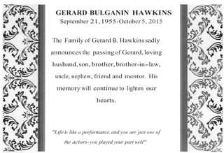 GERARD BULGANIN HAWKINS
September 21,1955-October 5, 2015
The Family of Gerard B. Hawkins sadly
announces the passing of Gerard,loving
husband,son, brother,brother-in-.law,
uncle, nephew, friend and mentor. His
memory will continue to lighten our
hearts.
"Life is like a performance,and you are just one of
the actors-you played your part well"
 