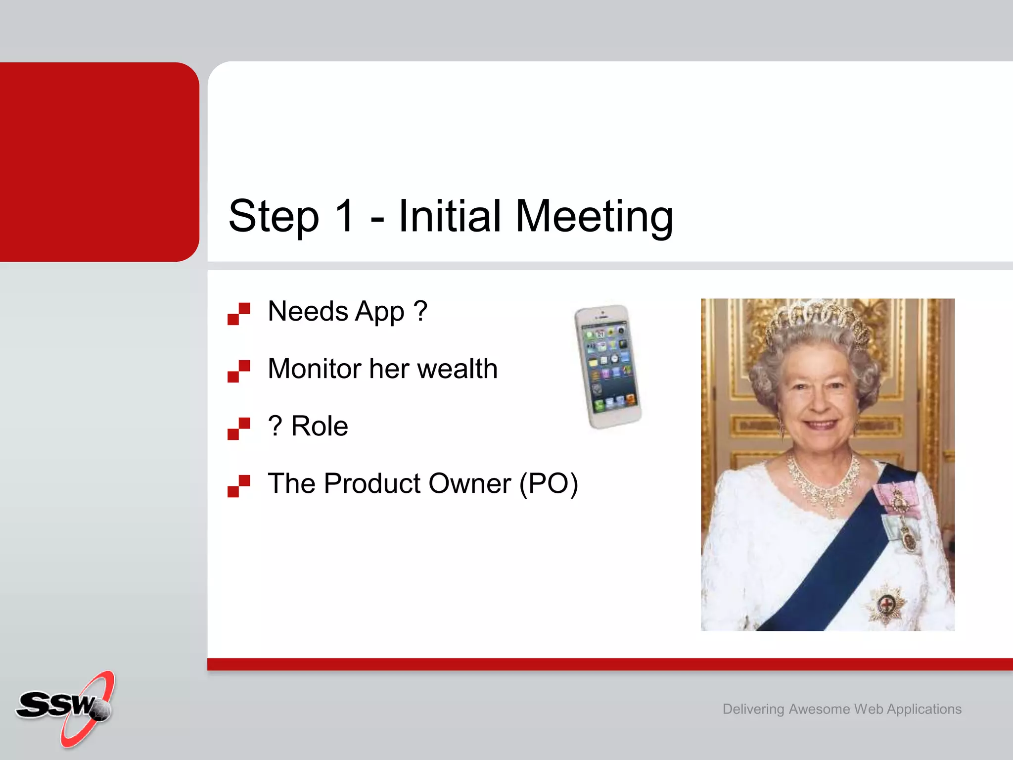 Step 1 - Initial Meeting
   Needs App ?

   Monitor her wealth

   ? Role

   The Product Owner (PO)




                             Delivering Awesome Web Applications
 