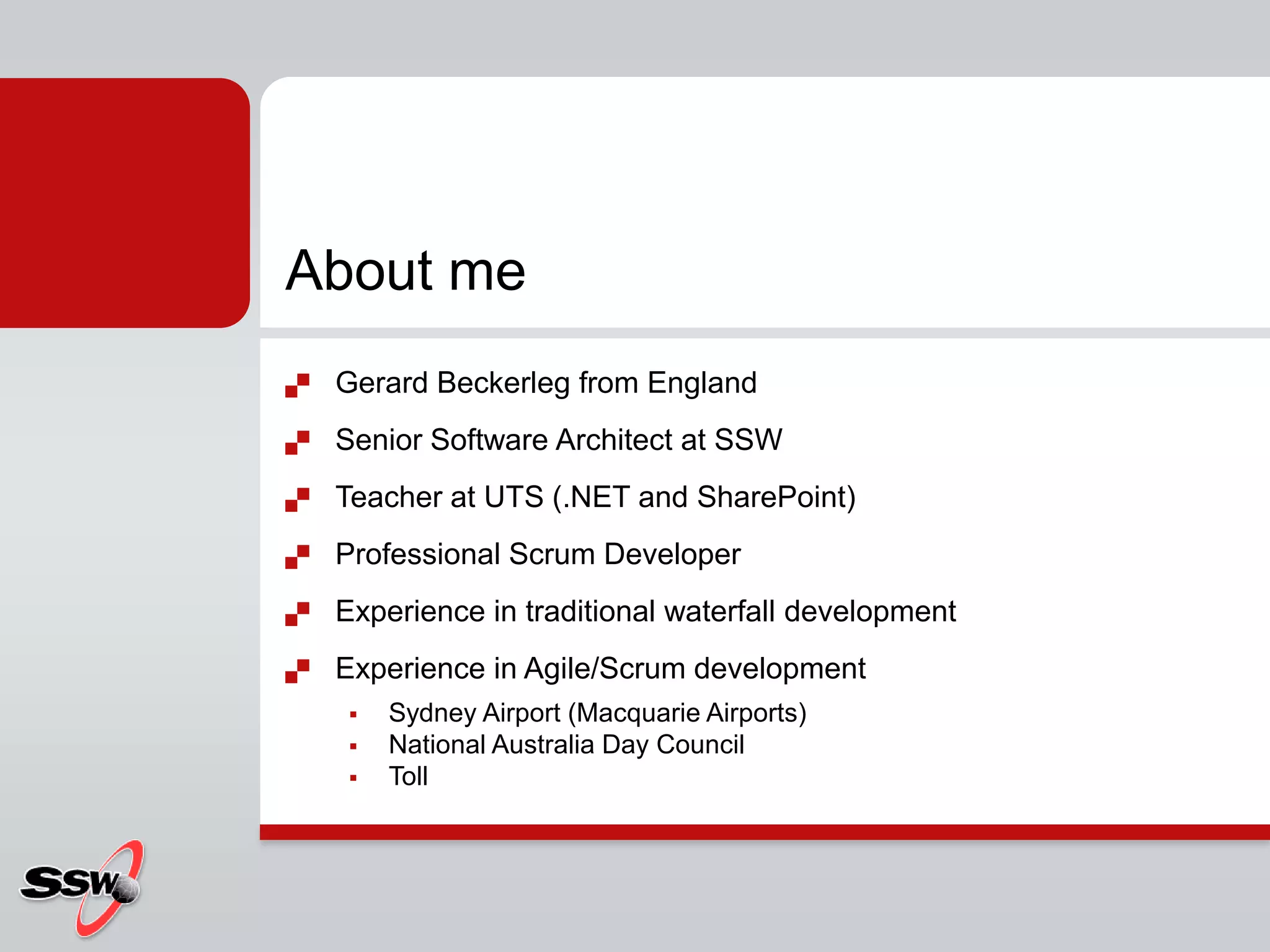 About me
   Gerard Beckerleg from England
   Senior Software Architect at SSW
   Teacher at UTS (.NET and SharePoint)
   Professional Scrum Developer
   Experience in traditional waterfall development
   Experience in Agile/Scrum development
        Sydney Airport (Macquarie Airports)
        National Australia Day Council
        Toll
 