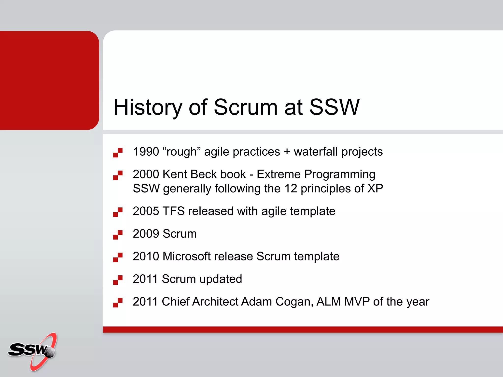 History of Scrum at SSW
   1990 “rough” agile practices + waterfall projects
   2000 Kent Beck book - Extreme Programming
    SSW generally following the 12 principles of XP
   2005 TFS released with agile template
   2009 Scrum
   2010 Microsoft release Scrum template
   2011 Scrum updated
   2011 Chief Architect Adam Cogan, ALM MVP of the year
 