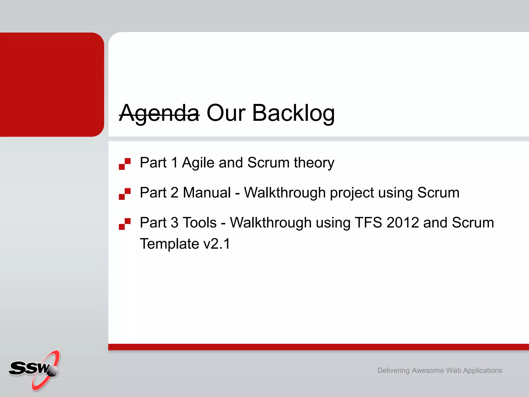 Agenda Our Backlog
   Part 1 Agile and Scrum theory

   Part 2 Manual - Walkthrough project using Scrum

   Part 3 Tools - Walkthrough using TFS 2012 and Scrum
    Template v2.1




                                      Delivering Awesome Web Applications
 