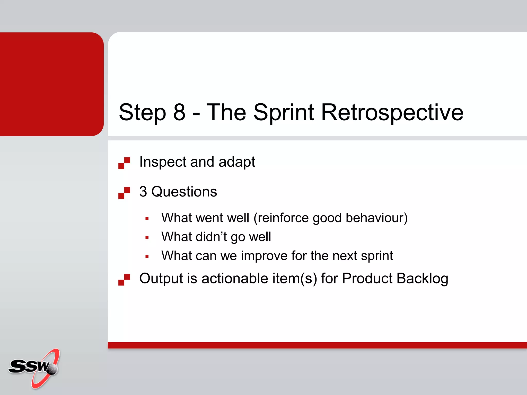 Step 8 - The Sprint Retrospective
   Inspect and adapt

   3 Questions
       What went well (reinforce good behaviour)
       What didn’t go well
       What can we improve for the next sprint
   Output is actionable item(s) for Product Backlog
 