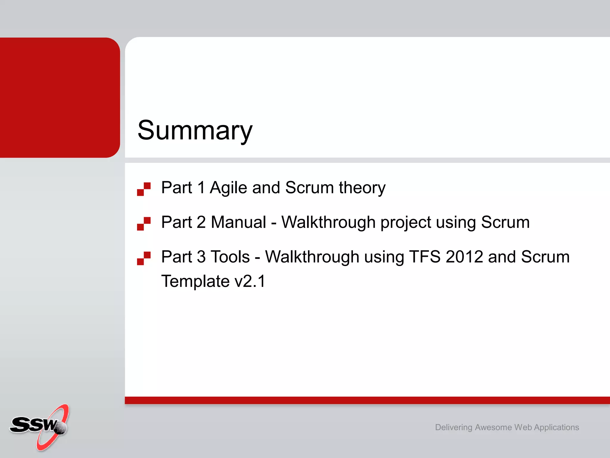 Summary
   Part 1 Agile and Scrum theory

   Part 2 Manual - Walkthrough project using Scrum

   Part 3 Tools - Walkthrough using TFS 2012 and Scrum
    Template v2.1




                                      Delivering Awesome Web Applications
 