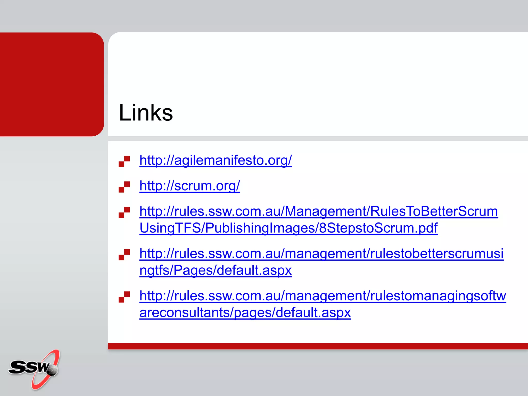 Links
   http://agilemanifesto.org/
   http://scrum.org/
   http://rules.ssw.com.au/Management/RulesToBetterScrum
    UsingTFS/PublishingImages/8StepstoScrum.pdf
   http://rules.ssw.com.au/management/rulestobetterscrumusi
    ngtfs/Pages/default.aspx
   http://rules.ssw.com.au/management/rulestomanagingsoftw
    areconsultants/pages/default.aspx
 