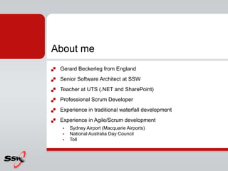 About me
   Gerard Beckerleg from England
   Senior Software Architect at SSW
   Teacher at UTS (.NET and SharePoint)
   Professional Scrum Developer
   Experience in traditional waterfall development
   Experience in Agile/Scrum development
        Sydney Airport (Macquarie Airports)
        National Australia Day Council
        Toll
 