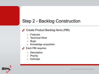Step 2 - Backlog Construction
   Create Product Backlog Items (PBI)
       Features
       Technical Work
       Bugs
       Knowledge acquisition
   Each PBI requires:
       Description
       Priority
       Estimate


                                         Delivering Awesome Web Applications
 