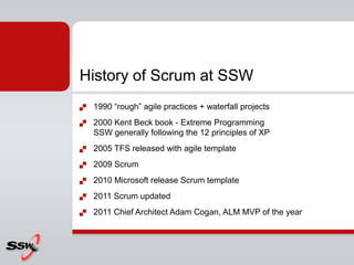 History of Scrum at SSW
   1990 “rough” agile practices + waterfall projects
   2000 Kent Beck book - Extreme Programming
    SSW generally following the 12 principles of XP
   2005 TFS released with agile template
   2009 Scrum
   2010 Microsoft release Scrum template
   2011 Scrum updated
   2011 Chief Architect Adam Cogan, ALM MVP of the year
 