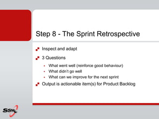 Step 8 - The Sprint Retrospective
   Inspect and adapt

   3 Questions
       What went well (reinforce good behaviour)
       What didn’t go well
       What can we improve for the next sprint
   Output is actionable item(s) for Product Backlog
 