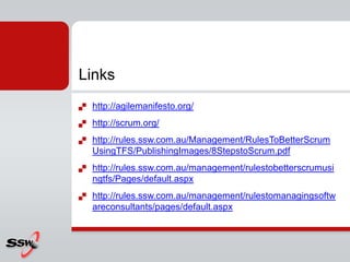Links
   http://agilemanifesto.org/
   http://scrum.org/
   http://rules.ssw.com.au/Management/RulesToBetterScrum
    UsingTFS/PublishingImages/8StepstoScrum.pdf
   http://rules.ssw.com.au/management/rulestobetterscrumusi
    ngtfs/Pages/default.aspx
   http://rules.ssw.com.au/management/rulestomanagingsoftw
    areconsultants/pages/default.aspx
 