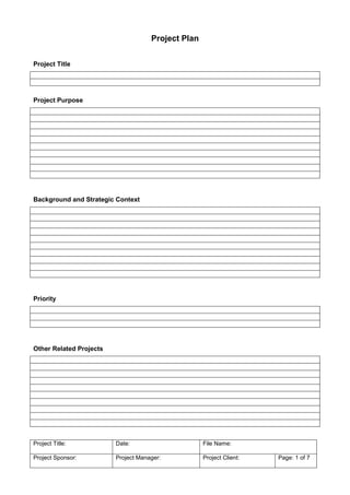 Project Plan


Project Title




Project Purpose




Background and Strategic Context




Priority




Other Related Projects




Project Title:           Date:                      File Name:

Project Sponsor:         Project Manager:           Project Client:   Page: 1 of 7
 