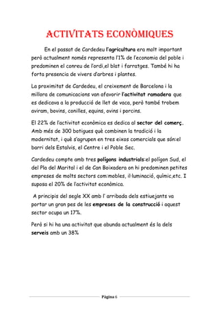 activitats econòmiques
     En el passat de Cardedeu l’agricultura era molt important
però actualment només representa l’1% de l’economia del poble i
predominen el conreu de l’ordi,el blat i farratges. També hi ha
forta presencia de vivers d’arbres i plantes.

La proximitat de Cardedeu, el creixement de Barcelona i la
millora de comunicacions van afavorir l’activitat ramadera que
es dedicava a la producció de llet de vaca, però també trobem
aviram, bovins, conilles, equins, ovins i porcins.

El 22% de l’activitat econòmica es dedica al sector del comerç.
Amb més de 300 botigues què combinen la tradició i la
modernitat, i què s’agrupen en tres eixos comercials que són:el
barri dels Estalvis, el Centre i el Poble Sec.

Cardedeu compte amb tres polígons industrials:el polígon Sud, el
del Pla del Marital i el de Can Boixadera on hi predominen petites
empreses de molts sectors com:mobles, il·luminació, químic,etc. I
suposa el 20% de l’activitat econòmica.

A principis del segle XX amb l’ arribada dels estiuejants va
portar un gran pes de les empreses de la construcció i aquest
sector ocupa un 17%.

Però si hi ha una activitat que abunda actualment és la dels
serveis amb un 38%




                               Pàgina 6
 