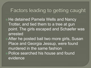  He  detained Pamela Wells and Nancy
  Trotter, and tied them to a tree at gun
  point. The girls escaped and Schaefer was
  arrested
 After he posted bail two more girls, Susan
  Place and Georgia Jessup, were found
  murdered in the same fashion
 Police searched his house and found
  evidence
 
