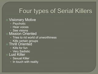    Visionary Motive
    • Psychotic
    • Hear voices
    • See visions
   Mission Oriented
    • Tries to rid world of unworthiness
    • Kills certain groups
   Thrill Oriented
    • Kills for fun
    • Very Sadistic
   Lust Killer
    • Sexual Killer
    • In touch with reality
 