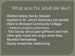  Started dating Sandy Stewart
 Applied to St. John's Seminary but denied
 Went to Broward Community College
    • Mediocre academic performance
  Told Sandy about past girlfriend and how
  other girls made him angry when they
  flaunted themselves
 Sandy ended the relationship
 