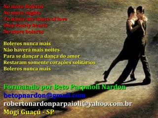 No more boleros No more nights To dance the dance of love Only lonely hearts No more boleros Boleros nunca mais Não haverá mais noites Para se dançar a dança do amor Restaram somente corações solitários Boleros nunca mais Formatado por Beto Parpaioli Nardon [email_address] [email_address] Mogi Guaçú - SP 